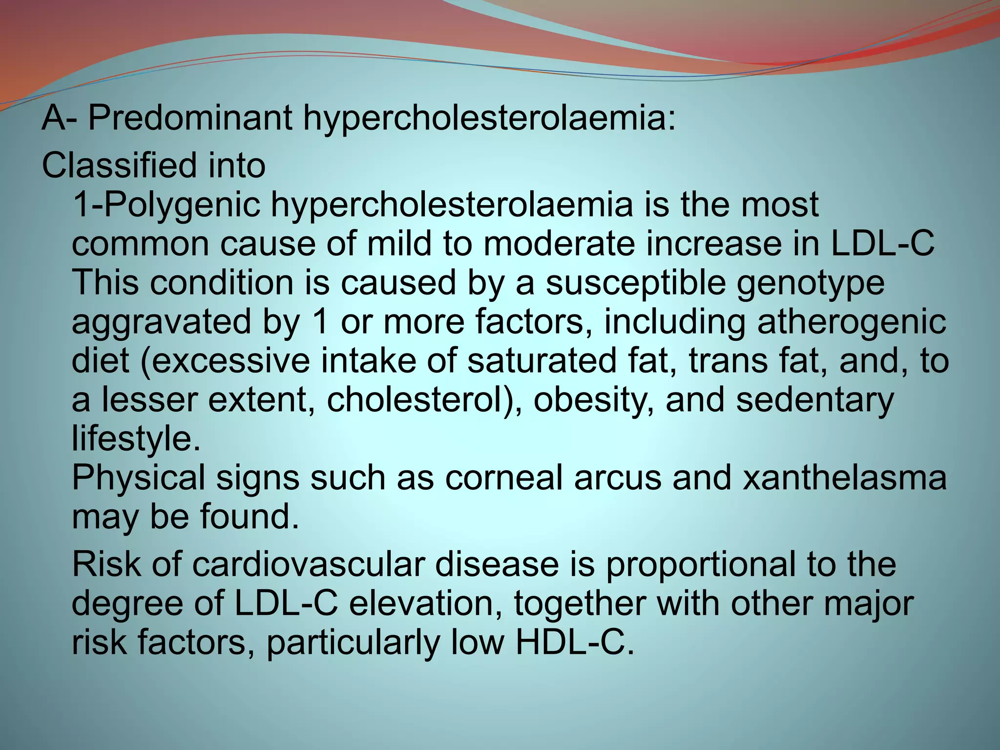 A- Predominant hypercholesterolaemia:
Classified into
1-Polygenic hypercholesterolaemia is the most
common cause of mild to moderate increase in LDL-C
This condition is caused by a susceptible genotype
aggravated by 1 or more factors, including atherogenic
diet (excessive intake of saturated fat, trans fat, and, to
a lesser extent, cholesterol), obesity, and sedentary
lifestyle.
Physical signs such as corneal arcus and xanthelasma
may be found.
Risk of cardiovascular disease is proportional to the
degree of LDL-C elevation, together with other major
risk factors, particularly low HDL-C.
 