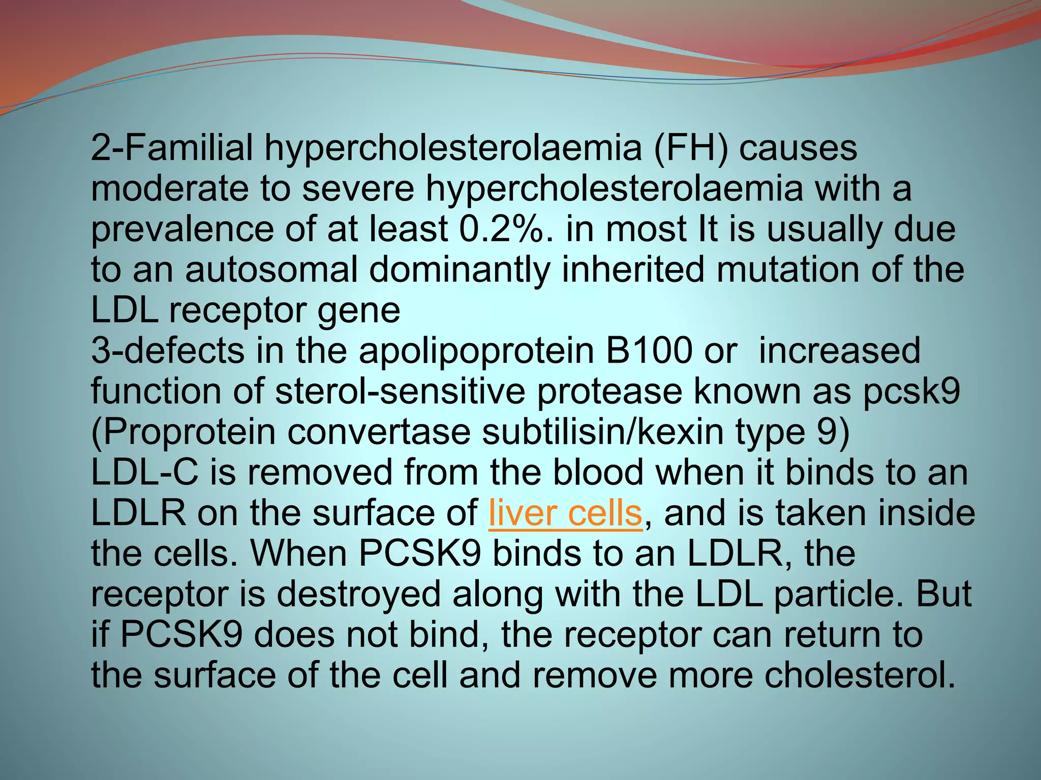 2-Familial hypercholesterolaemia (FH) causes
moderate to severe hypercholesterolaemia with a
prevalence of at least 0.2%. in most It is usually due
to an autosomal dominantly inherited mutation of the
LDL receptor gene
3-defects in the apolipoprotein B100 or increased
function of sterol-sensitive protease known as pcsk9
(Proprotein convertase subtilisin/kexin type 9)
LDL-C is removed from the blood when it binds to an
LDLR on the surface of liver cells, and is taken inside
the cells. When PCSK9 binds to an LDLR, the
receptor is destroyed along with the LDL particle. But
if PCSK9 does not bind, the receptor can return to
the surface of the cell and remove more cholesterol.
 