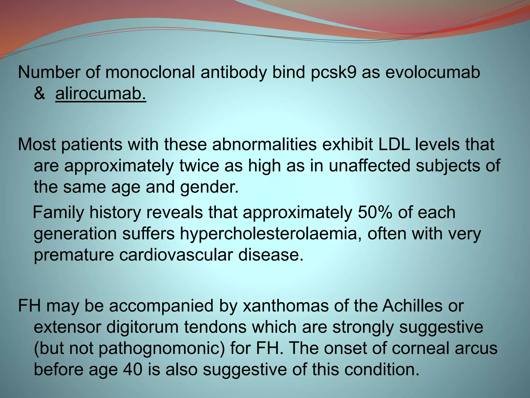 Number of monoclonal antibody bind pcsk9 as evolocumab
& alirocumab.
Most patients with these abnormalities exhibit LDL levels that
are approximately twice as high as in unaffected subjects of
the same age and gender.
Family history reveals that approximately 50% of each
generation suffers hypercholesterolaemia, often with very
premature cardiovascular disease.
FH may be accompanied by xanthomas of the Achilles or
extensor digitorum tendons which are strongly suggestive
(but not pathognomonic) for FH. The onset of corneal arcus
before age 40 is also suggestive of this condition.
 