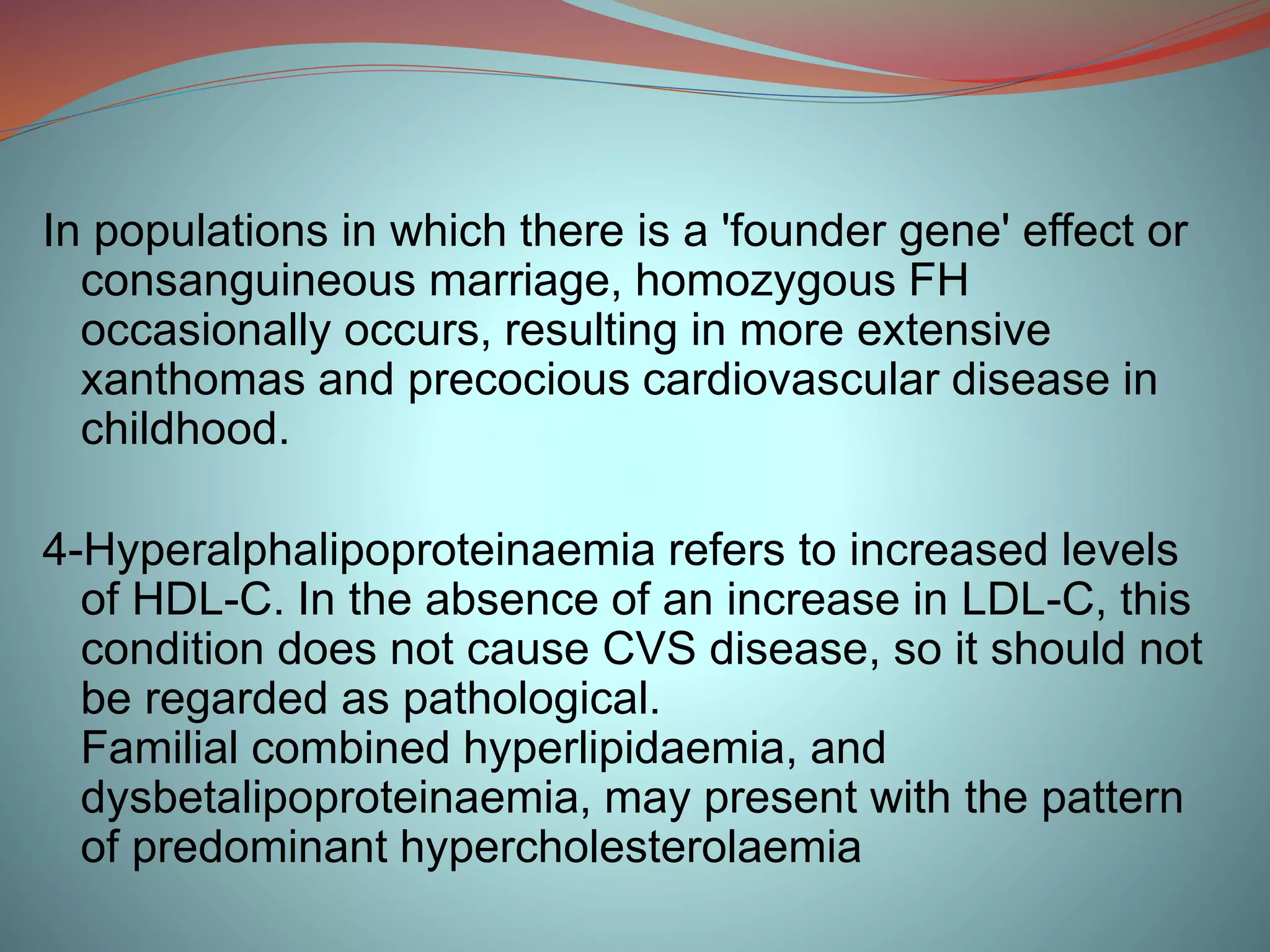 In populations in which there is a 'founder gene' effect or
consanguineous marriage, homozygous FH
occasionally occurs, resulting in more extensive
xanthomas and precocious cardiovascular disease in
childhood.
4-Hyperalphalipoproteinaemia refers to increased levels
of HDL-C. In the absence of an increase in LDL-C, this
condition does not cause CVS disease, so it should not
be regarded as pathological.
Familial combined hyperlipidaemia, and
dysbetalipoproteinaemia, may present with the pattern
of predominant hypercholesterolaemia
 