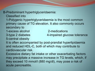 B-Predominant hypertriglyceridaemia:
Classified into
1-Polygenic hypertriglyceridaemia is the most common
primary cause of TG elevation. It also commonly occurs
secondary to
1-excess alcohol 2-medications
3-type 2 diabetes 4-impaired glucose tolerance
5-central obesity
It is often accompanied by post-prandial hyperlipidaemia
and reduced HDL-C, both of which may contribute to
cardiovascular risk.
Excessive dietary fat intake or other exacerbating factors
may precipitate a massive increase in TG levels, which, if
they exceed 10 mmol/l (880 mg/dl), may pose a risk of
acute pancreatitis.
 