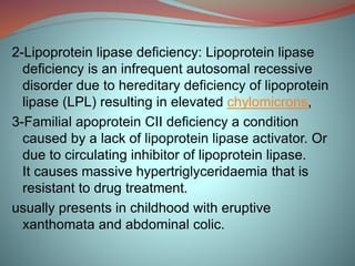 2-Lipoprotein lipase deficiency: Lipoprotein lipase
deficiency is an infrequent autosomal recessive
disorder due to hereditary deficiency of lipoprotein
lipase (LPL) resulting in elevated chylomicrons,
3-Familial apoprotein CII deficiency a condition
caused by a lack of lipoprotein lipase activator. Or
due to circulating inhibitor of lipoprotein lipase.
It causes massive hypertriglyceridaemia that is
resistant to drug treatment.
usually presents in childhood with eruptive
xanthomata and abdominal colic.
 