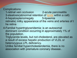 Complications:
1-retinal vein occlusion 2-acute pancreatitis
3-steatosis(abnormal retention of lipids within a cell)
4-hepatosplenomegaly 5-lipaemia
retinalis( milky appearance of the veins and arteries of t
he retina
4-Familial hypertriglyceridemia: is an autosomal
dominant condition occurring in approximately 1% of
the population.
Triglyceride levels, but not cholesterol, are elevated as
a result of excess hepatic production of VLDL or
heterozygous LPL deficiency.
Unlike familial hypercholesterolemia, there is no
association with premature coronary disease..
 