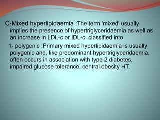 C-Mixed hyperlipidaemia :The term 'mixed' usually
implies the presence of hypertriglyceridaemia as well as
an increase in LDL-c or IDL-c. classified into
1- polygenic :Primary mixed hyperlipidaemia is usually
polygenic and, like predominant hypertriglyceridaemia,
often occurs in association with type 2 diabetes,
impaired glucose tolerance, central obesity HT.
 