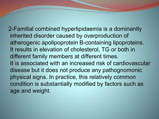 2-Familial combined hyperlipidaemia is a dominantly
inherited disorder caused by overproduction of
atherogenic apolipoprotein B-containing lipoproteins.
It results in elevation of cholesterol, TG or both in
different family members at different times.
It is associated with an increased risk of cardiovascular
disease but it does not produce any pathognomonic
physical signs. In practice, this relatively common
condition is substantially modified by factors such as
age and weight.
 