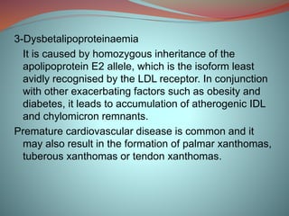 3-Dysbetalipoproteinaemia
It is caused by homozygous inheritance of the
apolipoprotein E2 allele, which is the isoform least
avidly recognised by the LDL receptor. In conjunction
with other exacerbating factors such as obesity and
diabetes, it leads to accumulation of atherogenic IDL
and chylomicron remnants.
Premature cardiovascular disease is common and it
may also result in the formation of palmar xanthomas,
tuberous xanthomas or tendon xanthomas.
 