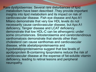 Rare dyslipidaemias: Several rare disturbances of lipid
metabolism have been described .They provide important
insights into lipid metabolism and its impact on risk of
cardiovascular disease. Fish eye disease and Apo A1
Milano demonstrate that very low HDL levels do not
necessarily cause cardiovascular disease, but Apo A1
deficiency, Tangier disease and LCAT deficiency
demonstrate that low HDL-C can be atherogenic under
some circumstances. Sitosterolaemia and cerebrotendinous
xanthomatosis demonstrate that sterols other than
cholesterol can cause xanthomas and cardiovascular
disease, while abetalipoproteinaemia and
hypobetalipoproteinaemia suggest that low levels of
apolipoprotein B-containing lipoproteins reduce the risk of
cardiovascular disease at the expense of fat-soluble vitamin
deficiency, leading to retinal lesions and peripheral
neuropathy.
 
