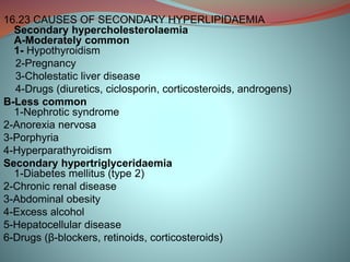 16.23 CAUSES OF SECONDARY HYPERLIPIDAEMIA
Secondary hypercholesterolaemia
A-Moderately common
1- Hypothyroidism
2-Pregnancy
3-Cholestatic liver disease
4-Drugs (diuretics, ciclosporin, corticosteroids, androgens)
B-Less common
1-Nephrotic syndrome
2-Anorexia nervosa
3-Porphyria
4-Hyperparathyroidism
Secondary hypertriglyceridaemia
1-Diabetes mellitus (type 2)
2-Chronic renal disease
3-Abdominal obesity
4-Excess alcohol
5-Hepatocellular disease
6-Drugs (β-blockers, retinoids, corticosteroids)
 