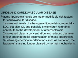 LIPIDS AND CARDIOVASCULAR DISEASE
Plasma lipoprotein levels are major modifiable risk factors
for cardiovascular disease.
1-Increased levels of atherogenic lipoproteins, especially
LDL, but also IDL and possibly chylomicron remnants,
contribute to the development of atherosclerosis.
2-Increased plasma concentration and reduced diameter
favour subendothelial accumulation of these lipoproteins.
3-Following chemical modifications such as oxidation, the
lipoproteins are no longer cleared by normal mechanisms,
 