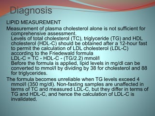 Diagnosis
LIPID MEASUREMENT
Measurement of plasma cholesterol alone is not sufficient for
comprehensive assessment.
Levels of total cholesterol (TC), triglyceride (TG) and HDL
cholesterol (HDL-C) should be obtained after a 12-hour fast
to permit the calculation of LDL cholesterol (LDL-C)
according to the Friedewald formula
LDL-C = TC - HDL-C - (TG/2.2) mmol/l
Before the formula is applied, lipid levels in mg/dl can be
converted to mmol/l by dividing by 38 for cholesterol and 88
for triglycerides.
The formula becomes unreliable when TG levels exceed 4
mmol/l (350 mg/dl). Non-fasting samples are unaffected in
terms of TC and measured LDL-C, but they differ in terms of
TG and HDL-C, and hence the calculation of LDL-C is
invalidated.
 