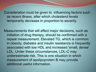 Consideration must be given to influencing factors such
as recent illness, after which cholesterol levels
temporarily decrease in proportion to severity.
Measurements that will affect major decisions, such as
initiation of drug therapy, should be confirmed with a
repeat measurement. Elevated TG, which is common
in obesity, diabetes and insulin resistance is frequently
associated with low HDL and increased 'small, dense'
LDL. Under these circumstances, LDL-C may
underestimate risk. This is one situation in which
measurement of apolipoprotein B may provide
additional useful information.
 