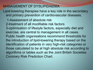 MANAGEMENT OF DYSLIPIDAEMIA
Lipid-lowering therapies have a key role in the secondary
and primary prevention of cardiovascular diseases.
1-Assessment of absolute risk
2-treatment of all modifiable risk factors
3-optimisation of lifestyle factors, especially diet and
exercise, are central to management in all cases.
Public health organisations recommend thresholds for
the introduction of lipid-lowering therapy based on the
identification of patients in very high-risk categories or
those calculated to be at high absolute risk according to
algorithms or tables such as the Joint British Societies
Coronary Risk Prediction Chart.
 