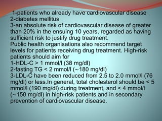 1-patients who already have cardiovascular disease
2-diabetes mellitus
3-an absolute risk of cardiovascular disease of greater
than 20% in the ensuing 10 years, regarded as having
sufficient risk to justify drug treatment.
Public health organisations also recommend target
levels for patients receiving drug treatment. High-risk
patients should aim for
1-HDL-C > 1 mmol/l (38 mg/dl)
2-fasting TG < 2 mmol/l (∼180 mg/dl)
3-LDL-C have been reduced from 2.5 to 2.0 mmol/l (76
mg/dl) or less.In general, total cholesterol should be < 5
mmol/l (190 mg/dl) during treatment, and < 4 mmol/l
(∼150 mg/dl) in high-risk patients and in secondary
prevention of cardiovascular disease.
 