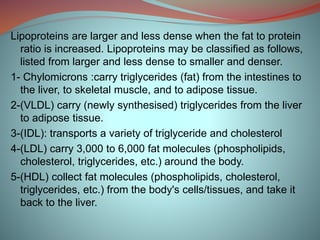 Lipoproteins are larger and less dense when the fat to protein
ratio is increased. Lipoproteins may be classified as follows,
listed from larger and less dense to smaller and denser.
1- Chylomicrons :carry triglycerides (fat) from the intestines to
the liver, to skeletal muscle, and to adipose tissue.
2-(VLDL) carry (newly synthesised) triglycerides from the liver
to adipose tissue.
3-(IDL): transports a variety of triglyceride and cholesterol
4-(LDL) carry 3,000 to 6,000 fat molecules (phospholipids,
cholesterol, triglycerides, etc.) around the body.
5-(HDL) collect fat molecules (phospholipids, cholesterol,
triglycerides, etc.) from the body's cells/tissues, and take it
back to the liver.
 