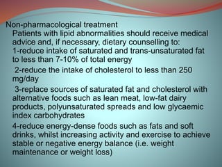 Non-pharmacological treatment
Patients with lipid abnormalities should receive medical
advice and, if necessary, dietary counselling to:
1-reduce intake of saturated and trans-unsaturated fat
to less than 7-10% of total energy
2-reduce the intake of cholesterol to less than 250
mg/day
3-replace sources of saturated fat and cholesterol with
alternative foods such as lean meat, low-fat dairy
products, polyunsaturated spreads and low glycaemic
index carbohydrates
4-reduce energy-dense foods such as fats and soft
drinks, whilst increasing activity and exercise to achieve
stable or negative energy balance (i.e. weight
maintenance or weight loss)
 