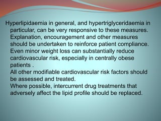 Hyperlipidaemia in general, and hypertriglyceridaemia in
particular, can be very responsive to these measures.
Explanation, encouragement and other measures
should be undertaken to reinforce patient compliance.
Even minor weight loss can substantially reduce
cardiovascular risk, especially in centrally obese
patients .
All other modifiable cardiovascular risk factors should
be assessed and treated.
Where possible, intercurrent drug treatments that
adversely affect the lipid profile should be replaced.
 