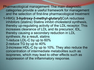 Pharmacological management: The main diagnostic
categories provide a useful framework for management
and the selection of first-line pharmacological treatment
1-HMG( 3-hydroxy-3-methyl-glutaryl)CoA reductase
inhibitors (statins) Statins inhibit cholesterol synthesis,
thereby up-regulating activity of the LDL receptor. This
increases clearance of LDL and its precursor, IDL,
thereby causing a secondary reduction in LDL
synthesis. As a result, statins
1-reduce LDL-C by up to 60%
2-reduce TG by up to 40%
3-increase HDL-C by up to 10%. They also reduce the
concentration of intermediate metabolites such as
isoprenes, which may lead to other effects such as
suppression of the inflammatory response.
 