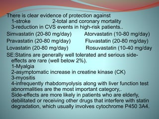 There is clear evidence of protection against
1-stroke 2-total and coronary mortality
3-reduction in CVS events in high-risk patients..
Simvastatin (20-80 mg/day) Atorvastatin (10-80 mg/day)
Pravastatin (20-80 mg/day) Fluvastatin (20-80 mg/day)
Lovastatin (20-80 mg/day) Rosuvastatin (10-40 mg/day
SE:Statins are generally well tolerated and serious side-
effects are rare (well below 2%).
1-Myalgia
2-asymptomatic increase in creatine kinase (CK)
3-myositis
4-infrequently rhabdomyolysis along with liver function test
abnormalities are the most important category,.
Side-effects are more likely in patients who are elderly,
debilitated or receiving other drugs that interfere with statin
degradation, which usually involves cytochrome P450 3A4.
 