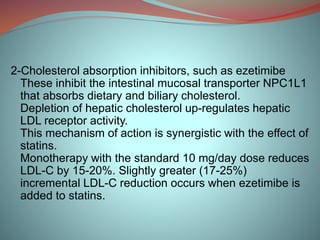 2-Cholesterol absorption inhibitors, such as ezetimibe
These inhibit the intestinal mucosal transporter NPC1L1
that absorbs dietary and biliary cholesterol.
Depletion of hepatic cholesterol up-regulates hepatic
LDL receptor activity.
This mechanism of action is synergistic with the effect of
statins.
Monotherapy with the standard 10 mg/day dose reduces
LDL-C by 15-20%. Slightly greater (17-25%)
incremental LDL-C reduction occurs when ezetimibe is
added to statins.
 