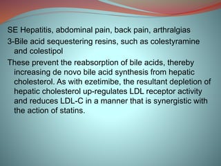 SE Hepatitis, abdominal pain, back pain, arthralgias
3-Bile acid sequestering resins, such as colestyramine
and colestipol
These prevent the reabsorption of bile acids, thereby
increasing de novo bile acid synthesis from hepatic
cholesterol. As with ezetimibe, the resultant depletion of
hepatic cholesterol up-regulates LDL receptor activity
and reduces LDL-C in a manner that is synergistic with
the action of statins.
 
