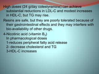 High doses (24 g/day colestyramine) can achieve
substantial reductions in LDL-C and modest increases
in HDL-C, but TG may rise.
Resins are safe, but they are poorly tolerated because of
their gastrointestinal effects and they may interfere with
bio-availability of other drugs.
4-Nicotinic acid (vitamin B3)
In pharmacological doses
1-reduces peripheral fatty acid release
2- decrease cholesterol and TG
3-HDL-C increases
 