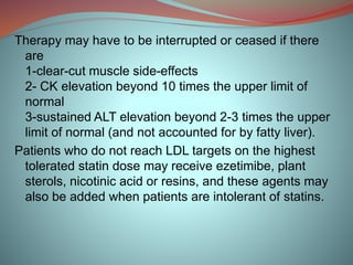 Therapy may have to be interrupted or ceased if there
are
1-clear-cut muscle side-effects
2- CK elevation beyond 10 times the upper limit of
normal
3-sustained ALT elevation beyond 2-3 times the upper
limit of normal (and not accounted for by fatty liver).
Patients who do not reach LDL targets on the highest
tolerated statin dose may receive ezetimibe, plant
sterols, nicotinic acid or resins, and these agents may
also be added when patients are intolerant of statins.
 