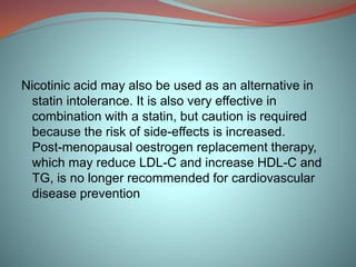 Nicotinic acid may also be used as an alternative in
statin intolerance. It is also very effective in
combination with a statin, but caution is required
because the risk of side-effects is increased.
Post-menopausal oestrogen replacement therapy,
which may reduce LDL-C and increase HDL-C and
TG, is no longer recommended for cardiovascular
disease prevention
 
