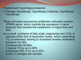 Predominant hypertriglyceridaemia
1-Fibrates: Bezafibrate, Ciprofibrate,Clofibrate, Gemfibrozil
Fenofibrate
These stimulate peroxisome proliferator activated receptor
(PPAR)-alpha, which controls the expression of gene
products that mediate the metabolism of triglyceride and
HDL.
As a result, synthesis of fatty acids, triglyceride and VLDL is
reduced whilst that of lipoprotein lipase, which catabolises
TG, is enhanced. leading to increased reverse cholesterol
transport via HDL.
Consequently fibrates
1-reduce TG by up to 50%
2-increase HDL-C by up to 20%
3-LDL-C changes are variable.
 
