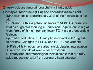 2-highly polyunsaturated long-chain n-3 fatty acids
Eicosapentaenoic acid (EPA) and docosahexaenoic acid
(DHA) comprise approximately 30% of the fatty acids in fish
oil.
1-EPA and DHA are potent inhibitors of VLDL TG formation.
Intakes of greater than 2 g n-3 fatty acid (equivalent to 6 g of
most forms of fish oil) per day lower TG in a dose-dependent
fashion.
Up to 50% reduction in TG may be achieved with 15 g fish
oil per day. Changes in LDL-C and HDL-C are variable.
2- Fish oil fatty acids have also inhibit platelet aggregation
3- improve models of ventricular arrhythmia.
4-Dietary and pharmacological trials indicate that n-3 fatty
acids reduce mortality from coronary heart disease..
 