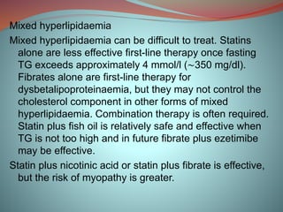 Mixed hyperlipidaemia
Mixed hyperlipidaemia can be difficult to treat. Statins
alone are less effective first-line therapy once fasting
TG exceeds approximately 4 mmol/l (∼350 mg/dl).
Fibrates alone are first-line therapy for
dysbetalipoproteinaemia, but they may not control the
cholesterol component in other forms of mixed
hyperlipidaemia. Combination therapy is often required.
Statin plus fish oil is relatively safe and effective when
TG is not too high and in future fibrate plus ezetimibe
may be effective.
Statin plus nicotinic acid or statin plus fibrate is effective,
but the risk of myopathy is greater.
 