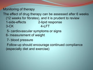 Monitoring of therapy
The effect of drug therapy can be assessed after 6 weeks
(12 weeks for fibrates), and it is prudent to review
1-side-effects 2-lipid response
3-CK 4-LFT
5- cardiovascular symptoms or signs
6- measurement of weight
7- blood pressure
Follow-up should encourage continued compliance
(especially diet and exercise)
 