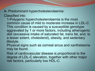 A- Predominant hypercholesterolaemia:
Classified into
1-Polygenic hypercholesterolaemia is the most
common cause of mild to moderate increase in LDL-C
This condition is caused by a susceptible genotype
aggravated by 1 or more factors, including atherogenic
diet (excessive intake of saturated fat, trans fat, and, to
a lesser extent, cholesterol), obesity, and sedentary
lifestyle.
Physical signs such as corneal arcus and xanthelasma
may be found.
Risk of cardiovascular disease is proportional to the
degree of LDL-C elevation, together with other major
risk factors, particularly low HDL-C.
 