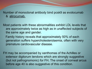 Number of monoclonal antibody bind pcsk9 as evolocumab
& alirocumab.
Most patients with these abnormalities exhibit LDL levels that
are approximately twice as high as in unaffected subjects of
the same age and gender.
Family history reveals that approximately 50% of each
generation suffers hypercholesterolaemia, often with very
premature cardiovascular disease.
FH may be accompanied by xanthomas of the Achilles or
extensor digitorum tendons which are strongly suggestive
(but not pathognomonic) for FH. The onset of corneal arcus
before age 40 is also suggestive of this condition.
 