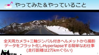 やってみた＆やっていること
3
全天周カメラ+三軸ジンバル付きヘルメットから撮影
データをフラット化しHyperlapseする簡単なお仕事
(走行距離は2万kmぐらい)
 