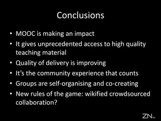 Conclusions
• MOOC is making an impact
• It gives unprecedented access to high quality
teaching material
• Quality of delivery is improving
• It’s the community experience that counts
• Groups are self-organising and co-creating
• New rules of the game: wikified crowdsourced
collaboration?
 