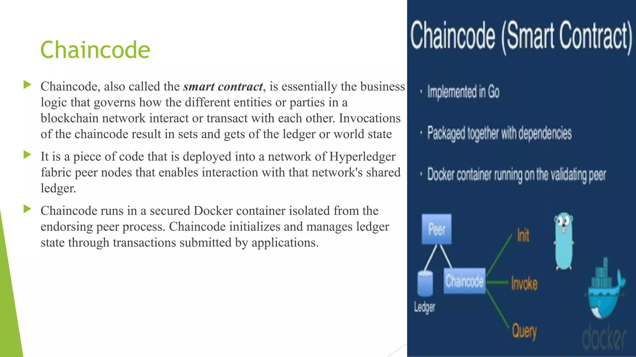Chaincode
 Chaincode, also called the smart contract, is essentially the business
logic that governs how the different entities or parties in a
blockchain network interact or transact with each other. Invocations
of the chaincode result in sets and gets of the ledger or world state
 It is a piece of code that is deployed into a network of Hyperledger
fabric peer nodes that enables interaction with that network's shared
ledger.
 Chaincode runs in a secured Docker container isolated from the
endorsing peer process. Chaincode initializes and manages ledger
state through transactions submitted by applications.
 