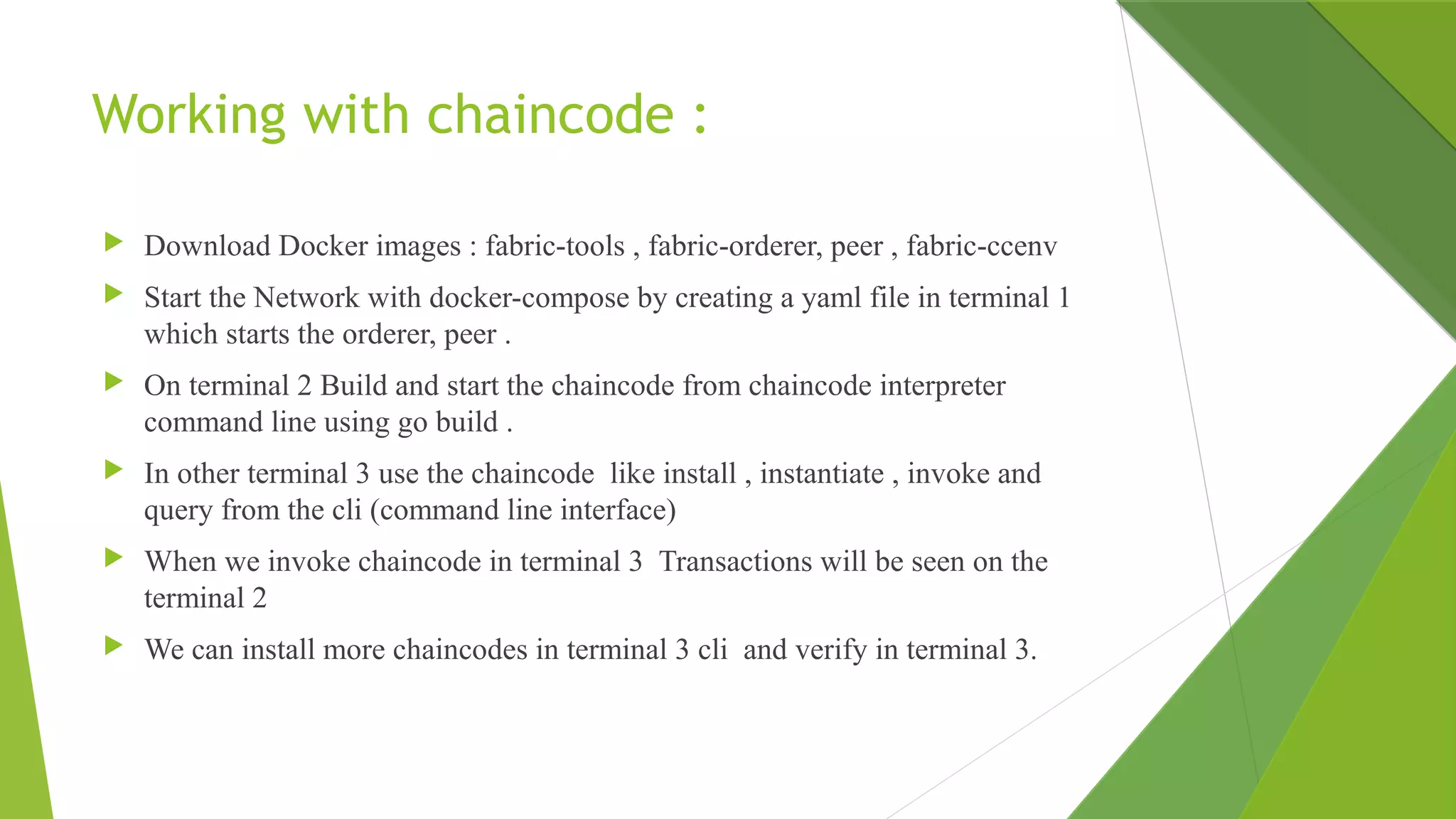 Working with chaincode :
 Download Docker images : fabric-tools , fabric-orderer, peer , fabric-ccenv
 Start the Network with docker-compose by creating a yaml file in terminal 1
which starts the orderer, peer .
 On terminal 2 Build and start the chaincode from chaincode interpreter
command line using go build .
 In other terminal 3 use the chaincode like install , instantiate , invoke and
query from the cli (command line interface)
 When we invoke chaincode in terminal 3 Transactions will be seen on the
terminal 2
 We can install more chaincodes in terminal 3 cli and verify in terminal 3.
 
