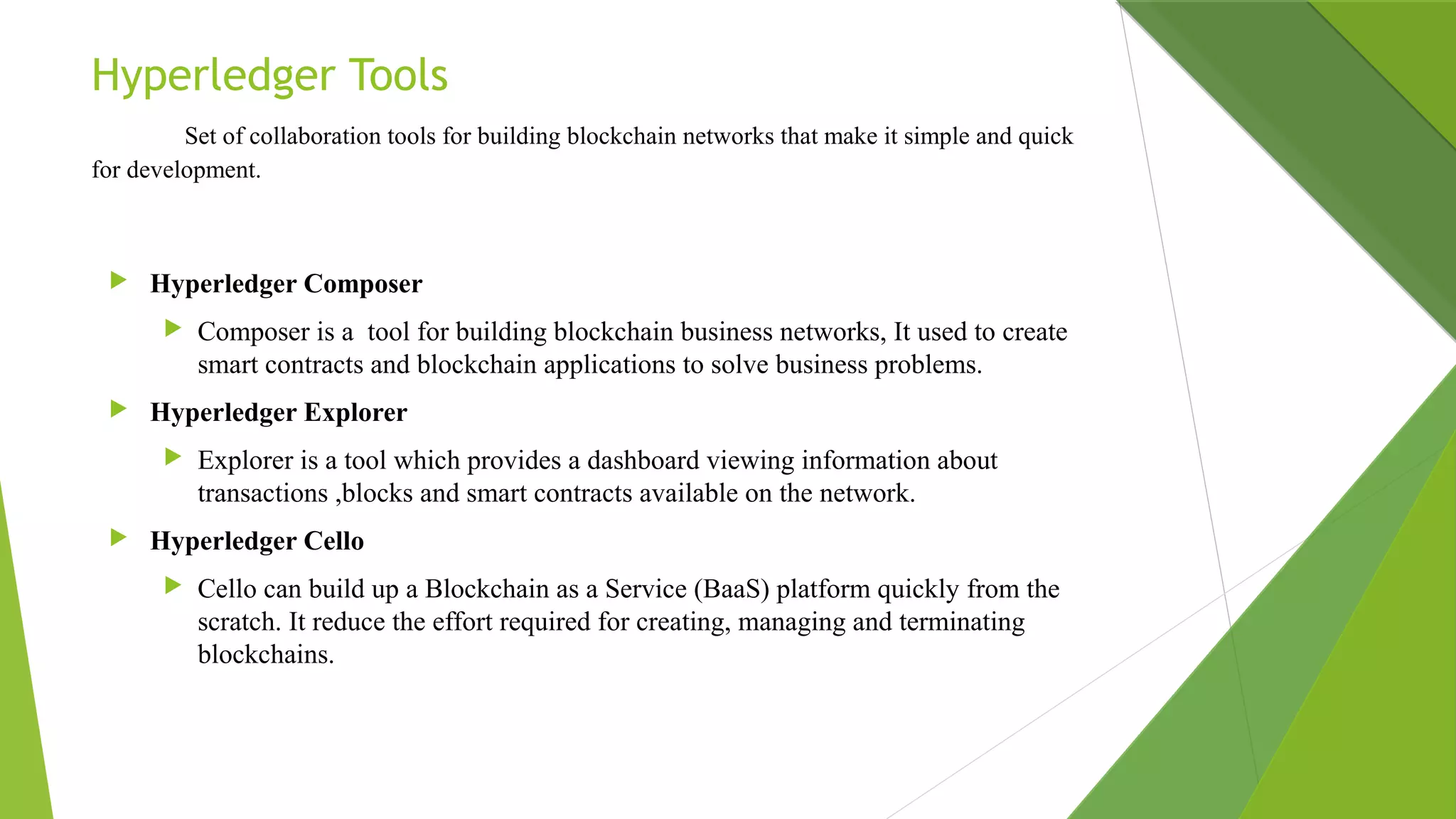 Hyperledger Tools
       Set of collaboration tools for building blockchain networks that make it simple and quick
for development.
 Hyperledger Composer
 Composer is a tool for building blockchain business networks, It used to create
smart contracts and blockchain applications to solve business problems.
 Hyperledger Explorer
 Explorer is a tool which provides a dashboard viewing information about
transactions ,blocks and smart contracts available on the network.
 Hyperledger Cello
 Cello can build up a Blockchain as a Service (BaaS) platform quickly from the
scratch. It reduce the effort required for creating, managing and terminating
blockchains.
 