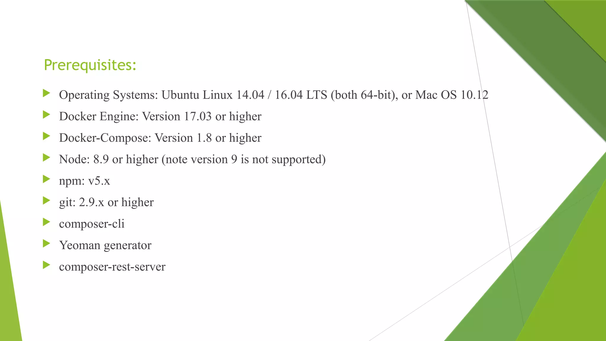 Prerequisites:
 Operating Systems: Ubuntu Linux 14.04 / 16.04 LTS (both 64-bit), or Mac OS 10.12
 Docker Engine: Version 17.03 or higher
 Docker-Compose: Version 1.8 or higher
 Node: 8.9 or higher (note version 9 is not supported)
 npm: v5.x
 git: 2.9.x or higher
 composer-cli
 Yeoman generator
 composer-rest-server
 