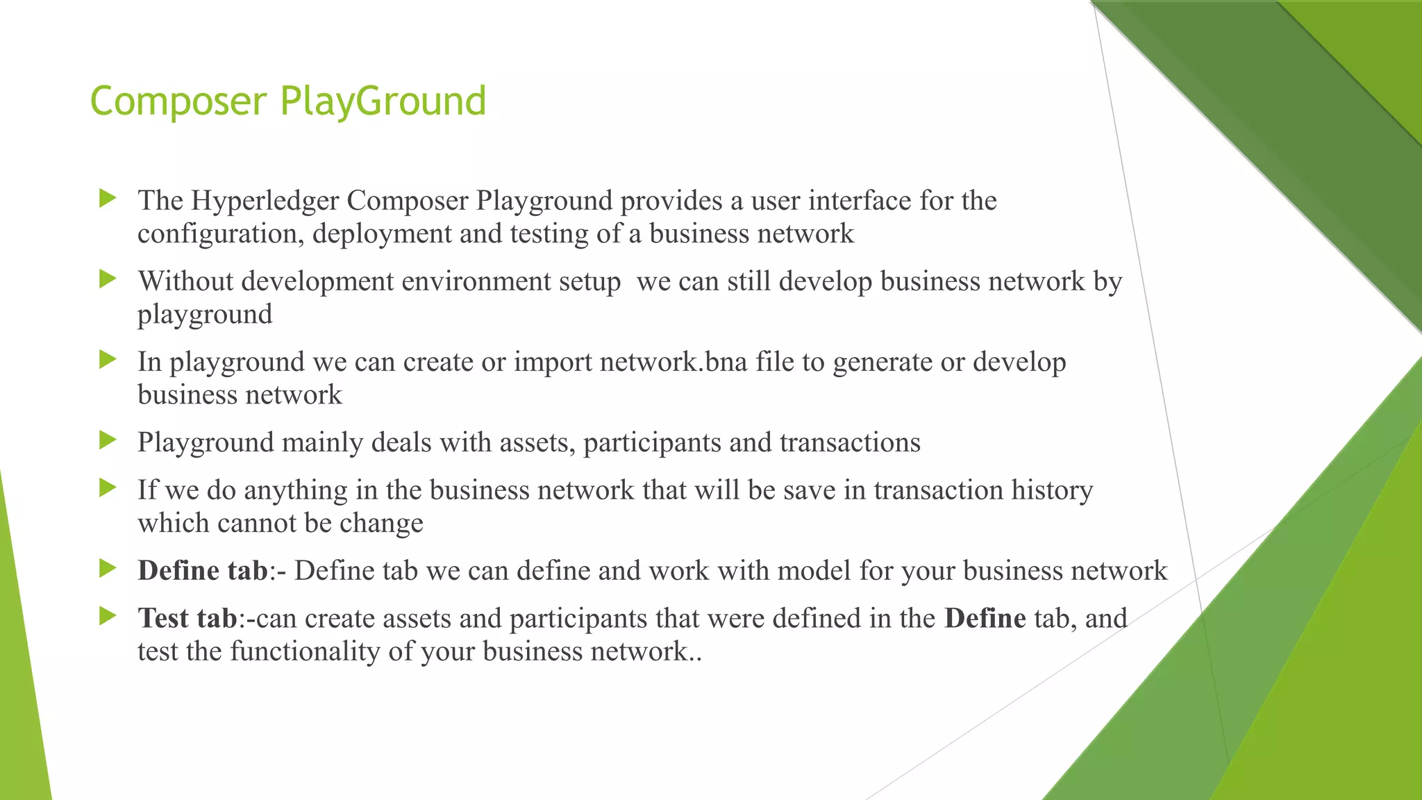 Composer PlayGround
 The Hyperledger Composer Playground provides a user interface for the
configuration, deployment and testing of a business network
 Without development environment setup we can still develop business network by
playground
 In playground we can create or import network.bna file to generate or develop
business network
 Playground mainly deals with assets, participants and transactions
 If we do anything in the business network that will be save in transaction history
which cannot be change
 Define tab:- Define tab we can define and work with model for your business network
 Test tab:-can create assets and participants that were defined in the Define tab, and
test the functionality of your business network..
 