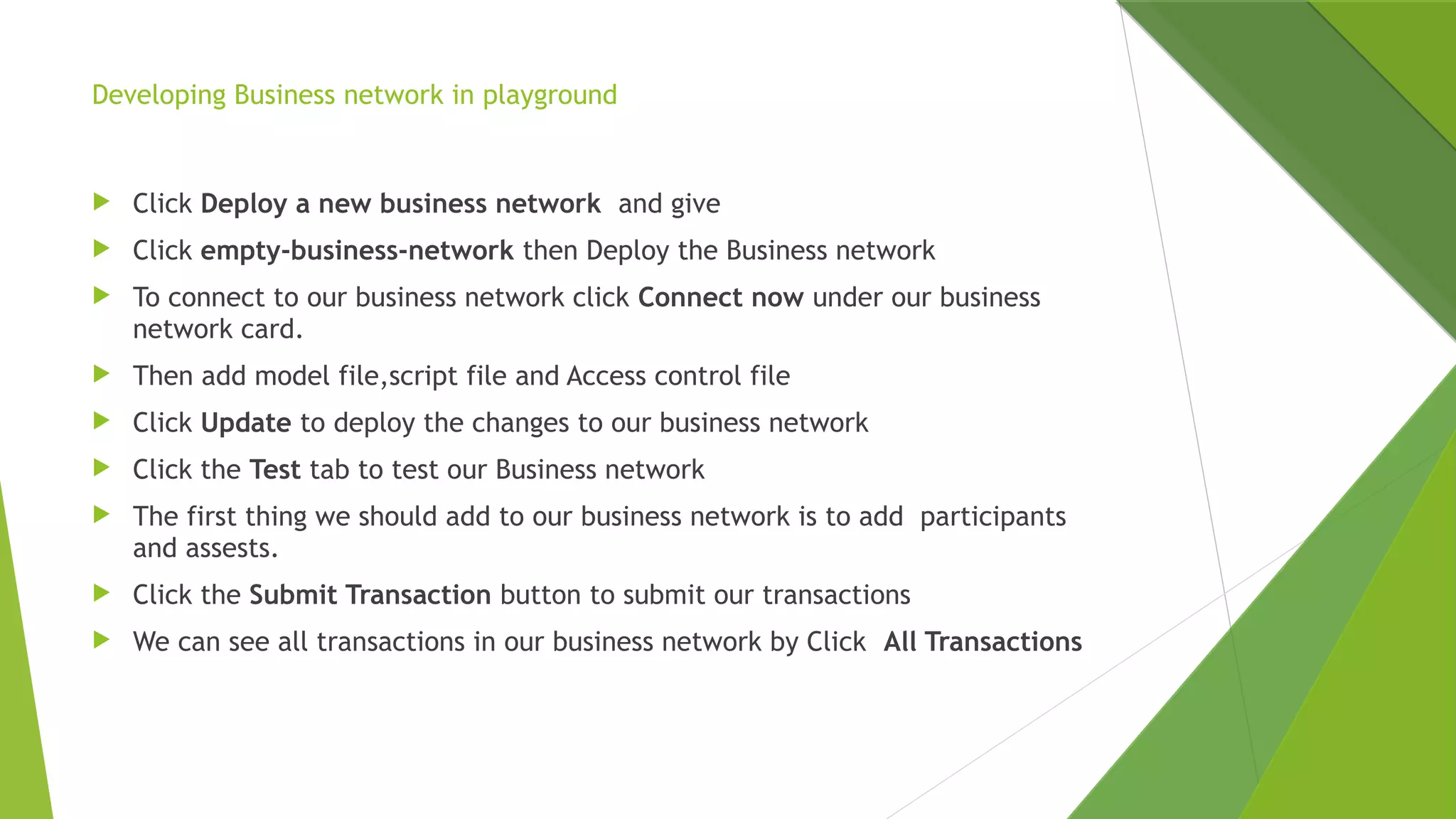 Developing Business network in playground
 Click Deploy a new business network  and give
 Click empty-business-network then Deploy the Business network
 To connect to our business network click Connect now under our business
network card.
 Then add model file,script file and Access control file
 Click Update to deploy the changes to our business network
 Click the Test tab to test our Business network
 The first thing we should add to our business network is to add  participants
and assests.
 Click the Submit Transaction button to submit our transactions
 We can see all transactions in our business network by Click  All Transactions
 