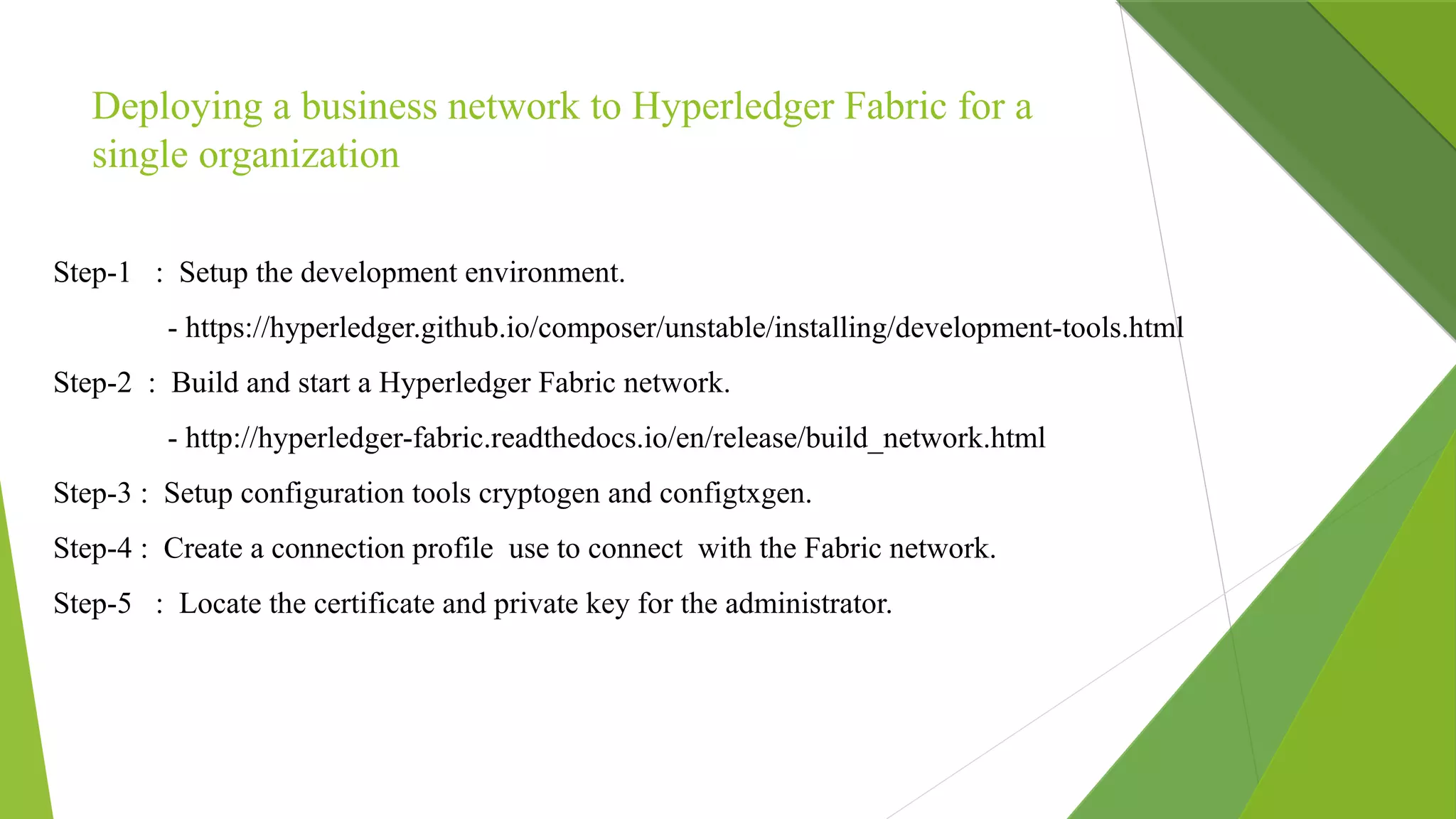 Deploying a business network to Hyperledger Fabric for a
single organization
Step-1 : Setup the development environment.
- https://hyperledger.github.io/composer/unstable/installing/development-tools.html
Step-2 : Build and start a Hyperledger Fabric network.
- http://hyperledger-fabric.readthedocs.io/en/release/build_network.html
Step-3 : Setup configuration tools cryptogen and configtxgen.
Step-4 : Create a connection profile use to connect with the Fabric network.
Step-5 : Locate the certificate and private key for the administrator.
 