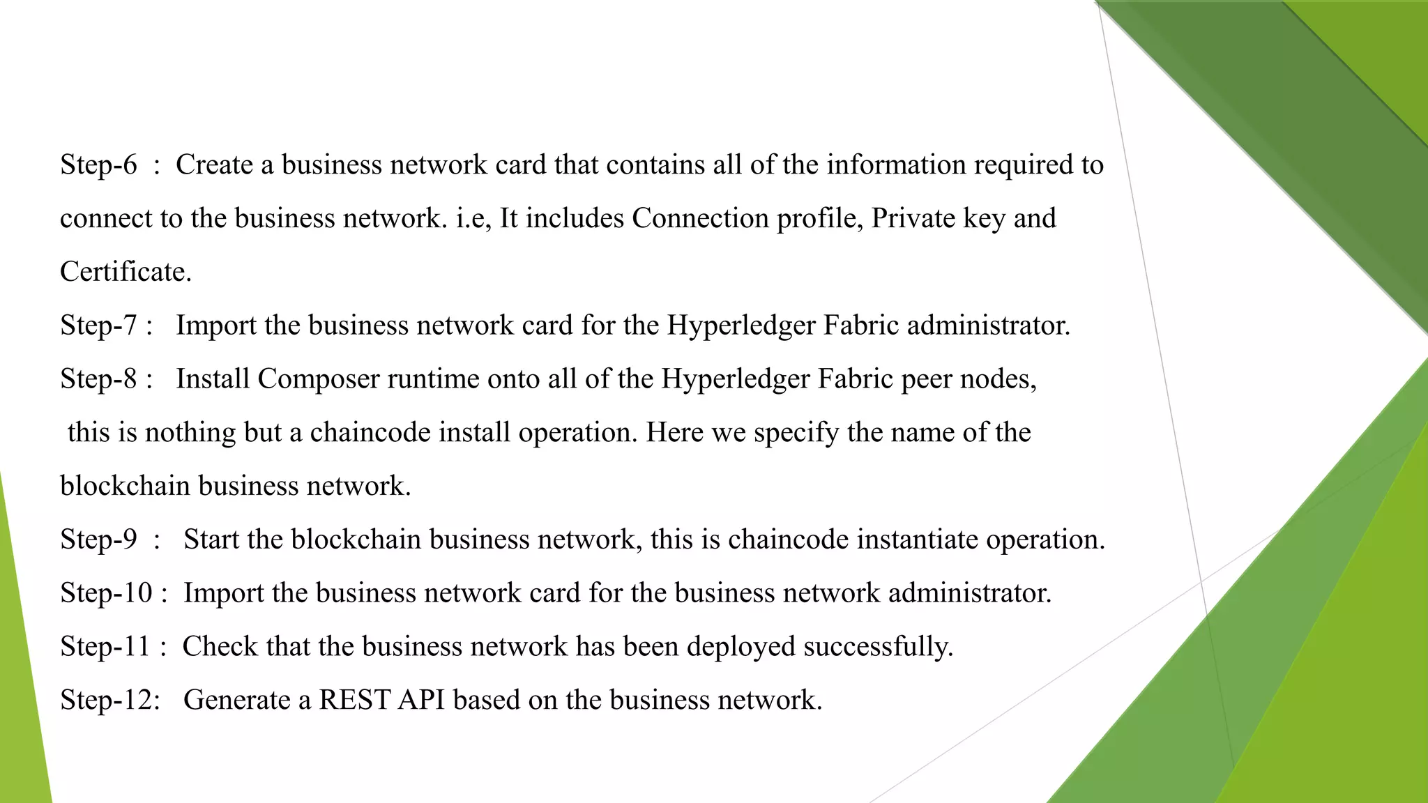 Step-6 : Create a business network card that contains all of the information required to
connect to the business network. i.e, It includes Connection profile, Private key and
Certificate.
Step-7 : Import the business network card for the Hyperledger Fabric administrator.
Step-8 : Install Composer runtime onto all of the Hyperledger Fabric peer nodes,
this is nothing but a chaincode install operation. Here we specify the name of the
blockchain business network.
Step-9 : Start the blockchain business network, this is chaincode instantiate operation.
Step-10 : Import the business network card for the business network administrator.
Step-11 : Check that the business network has been deployed successfully.
Step-12: Generate a REST API based on the business network.
 