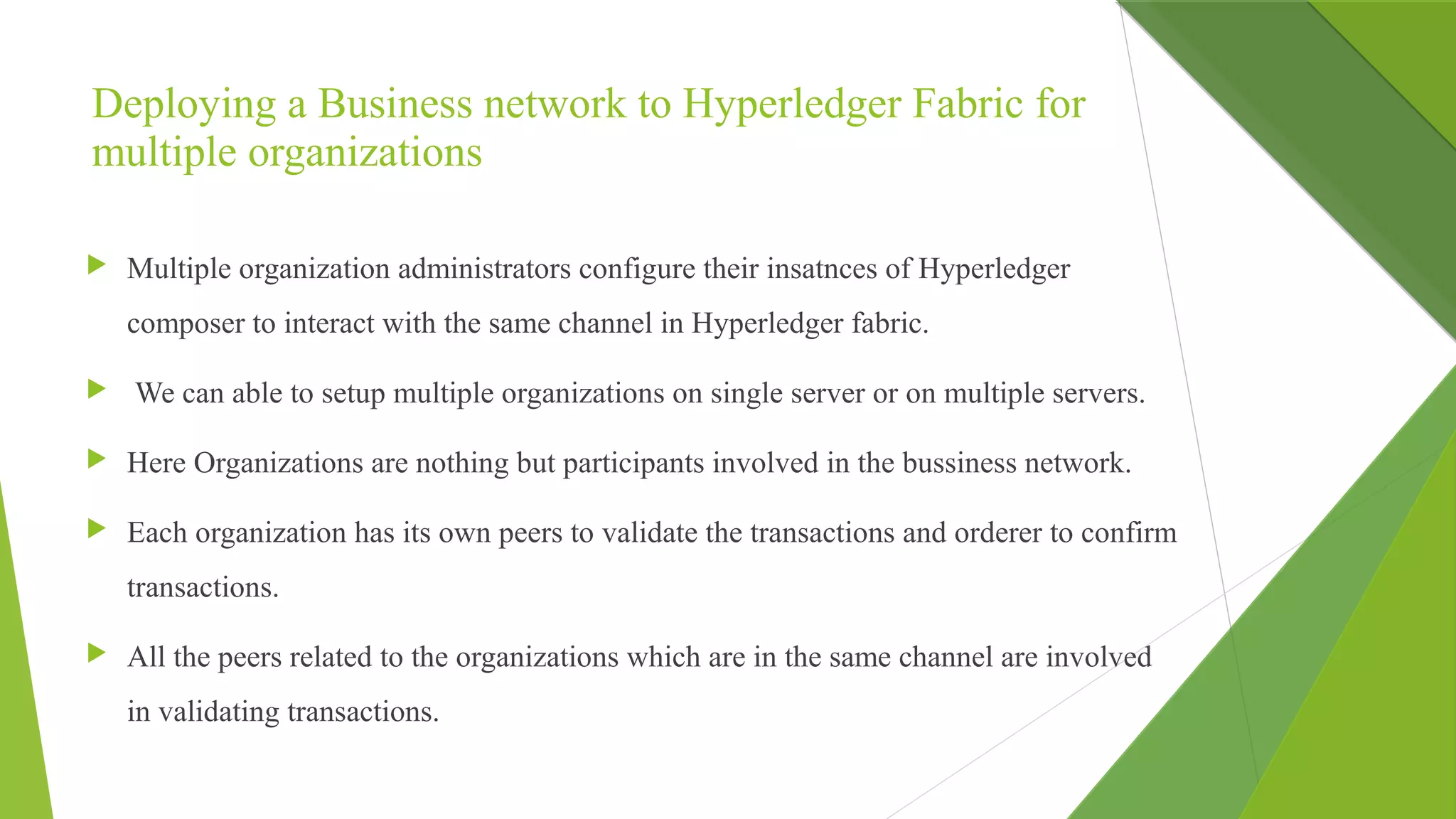 Deploying a Business network to Hyperledger Fabric for
multiple organizations
 Multiple organization administrators configure their insatnces of Hyperledger
composer to interact with the same channel in Hyperledger fabric.
 We can able to setup multiple organizations on single server or on multiple servers.
 Here Organizations are nothing but participants involved in the bussiness network.
 Each organization has its own peers to validate the transactions and orderer to confirm
transactions.
 All the peers related to the organizations which are in the same channel are involved
in validating transactions.
 