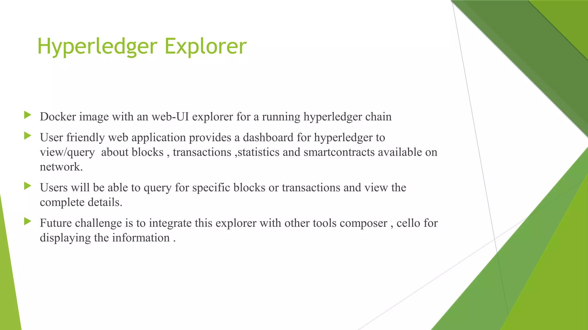 Hyperledger Explorer
 Docker image with an web-UI explorer for a running hyperledger chain
 User friendly web application provides a dashboard for hyperledger to
view/query about blocks , transactions ,statistics and smartcontracts available on
network.
 Users will be able to query for specific blocks or transactions and view the
complete details.
 Future challenge is to integrate this explorer with other tools composer , cello for
displaying the information .
 