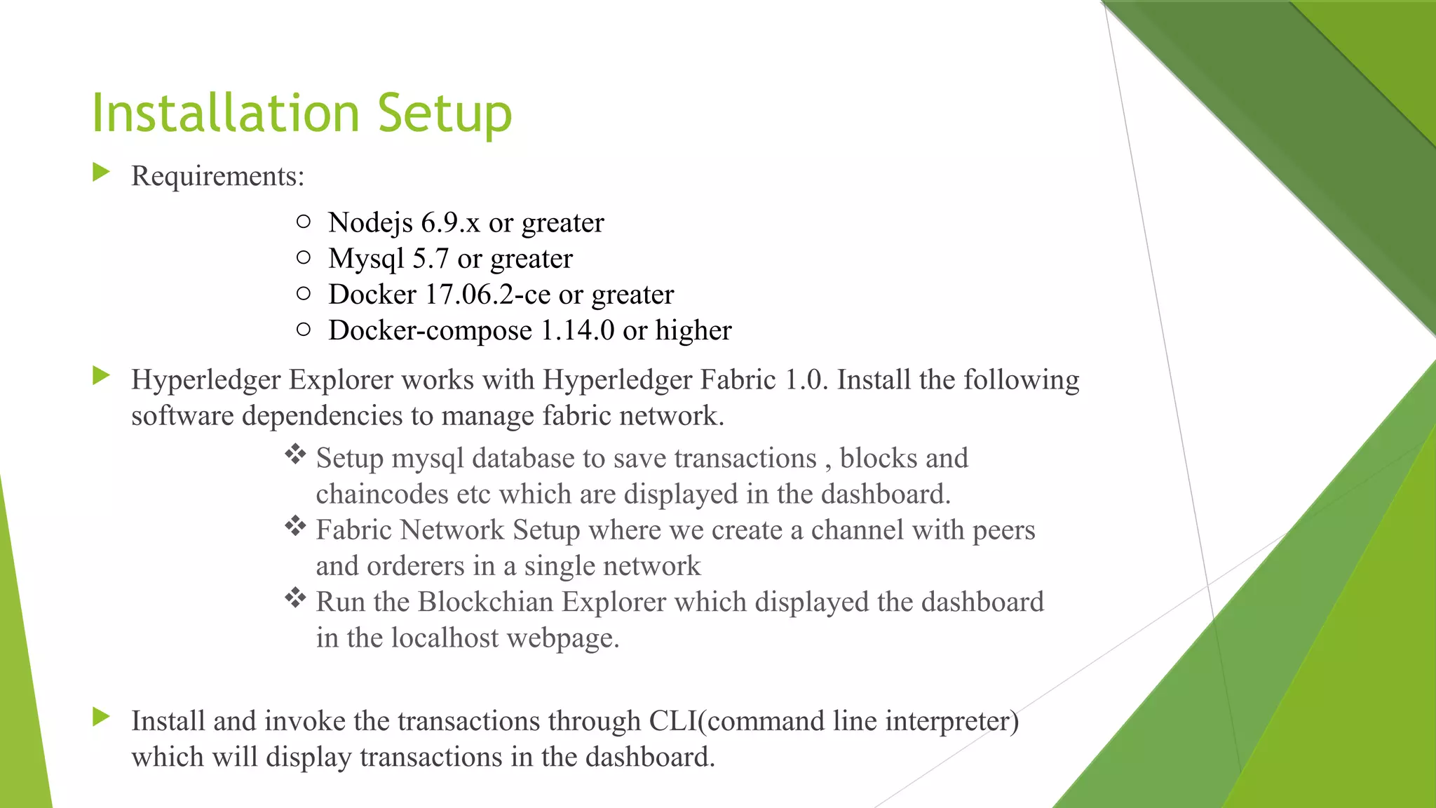 Installation Setup
 Requirements:
 Hyperledger Explorer works with Hyperledger Fabric 1.0. Install the following
software dependencies to manage fabric network.
 Install and invoke the transactions through CLI(command line interpreter)
which will display transactions in the dashboard.
o Nodejs 6.9.x or greater
o Mysql 5.7 or greater
o Docker 17.06.2-ce or greater
o Docker-compose 1.14.0 or higher
 Setup mysql database to save transactions , blocks and
chaincodes etc which are displayed in the dashboard.
 Fabric Network Setup where we create a channel with peers
and orderers in a single network
 Run the Blockchian Explorer which displayed the dashboard
in the localhost webpage.
 
