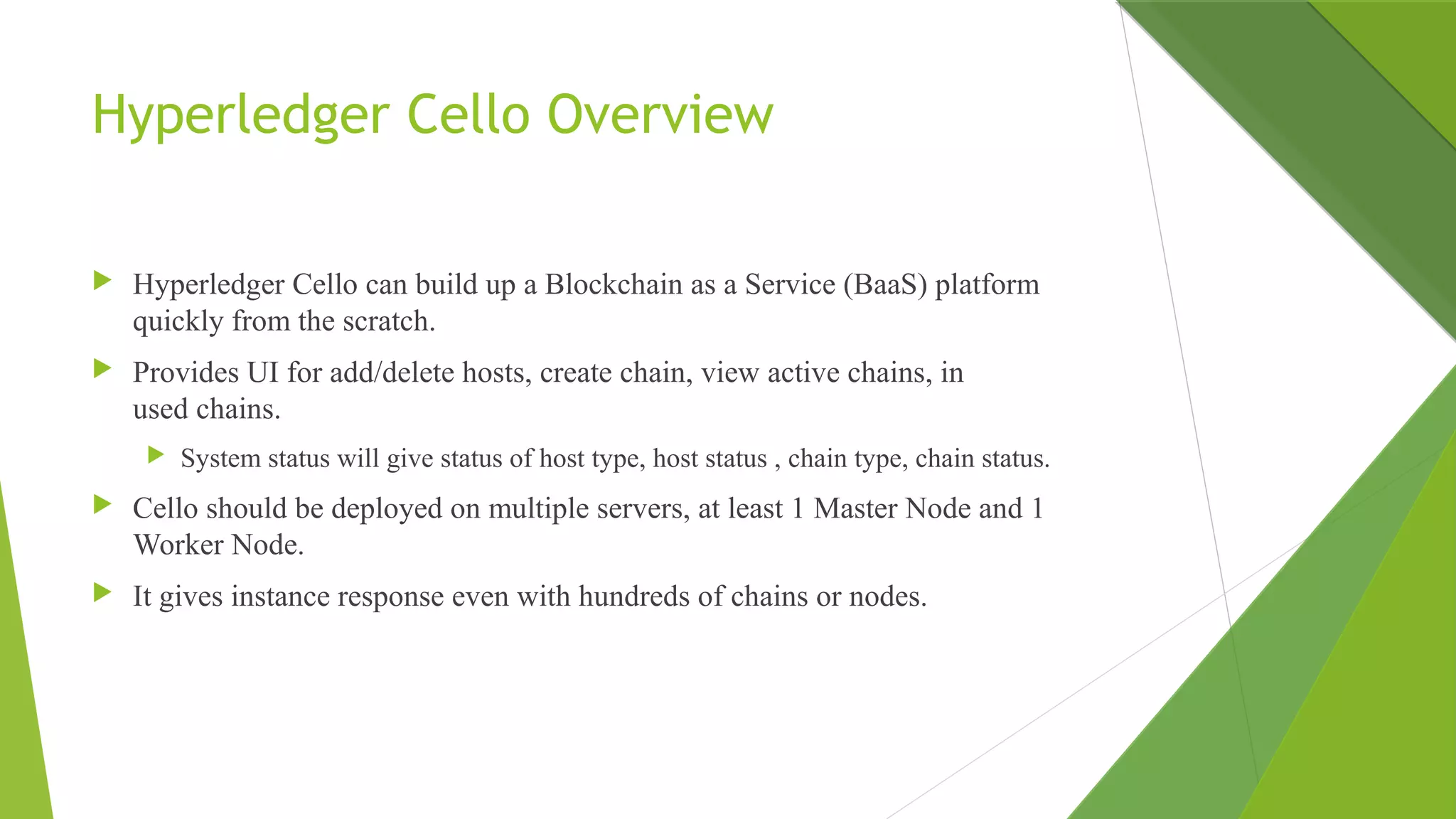Hyperledger Cello Overview
 Hyperledger Cello can build up a Blockchain as a Service (BaaS) platform
quickly from the scratch.
 Provides UI for add/delete hosts, create chain, view active chains, in
used chains.
 System status will give status of host type, host status , chain type, chain status.
 Cello should be deployed on multiple servers, at least 1 Master Node and 1
Worker Node.
 It gives instance response even with hundreds of chains or nodes.
 