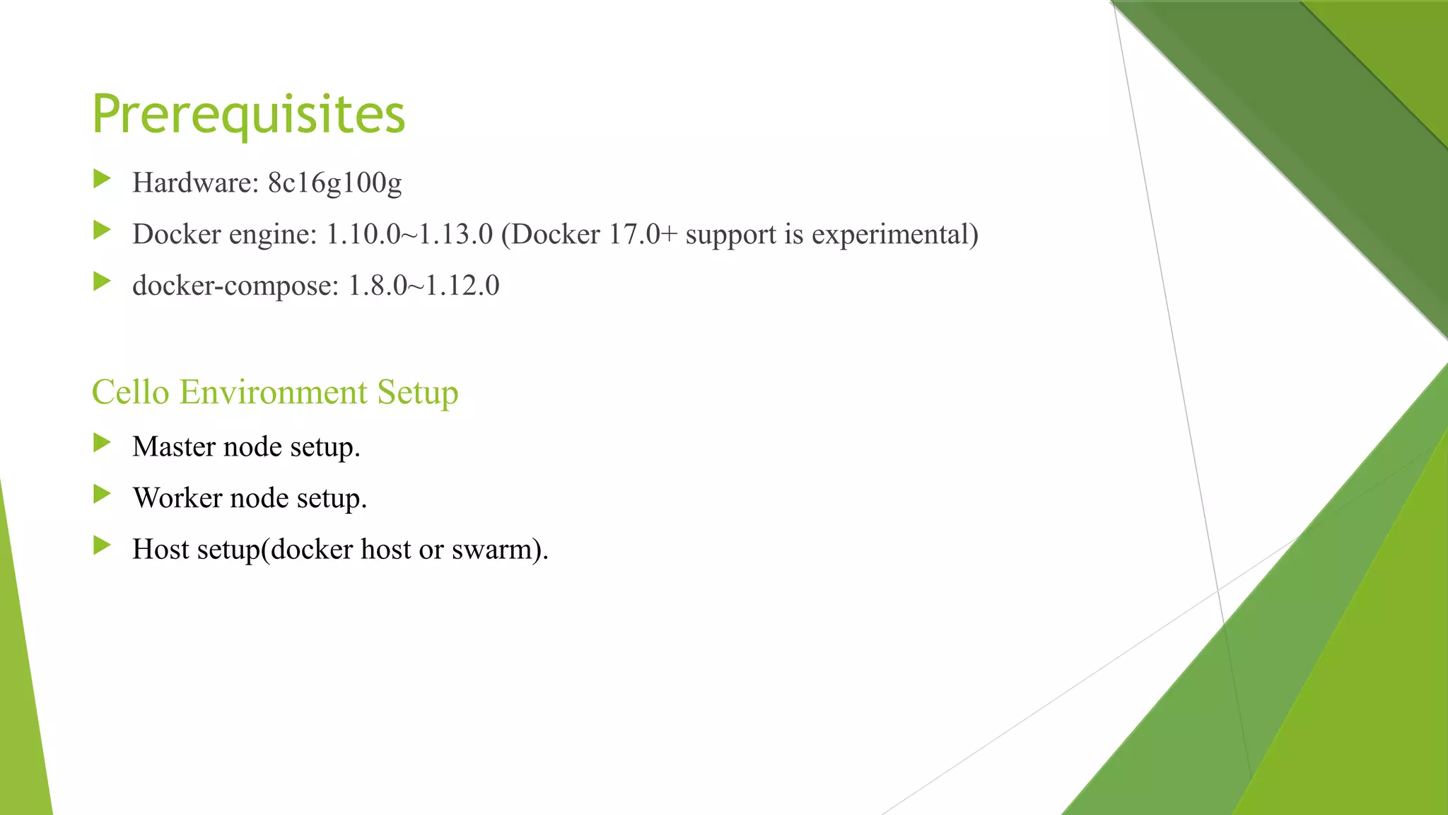 Prerequisites
 Hardware: 8c16g100g
 Docker engine: 1.10.0~1.13.0 (Docker 17.0+ support is experimental)
 docker-compose: 1.8.0~1.12.0
Cello Environment Setup
 Master node setup.
 Worker node setup.
 Host setup(docker host or swarm).
 