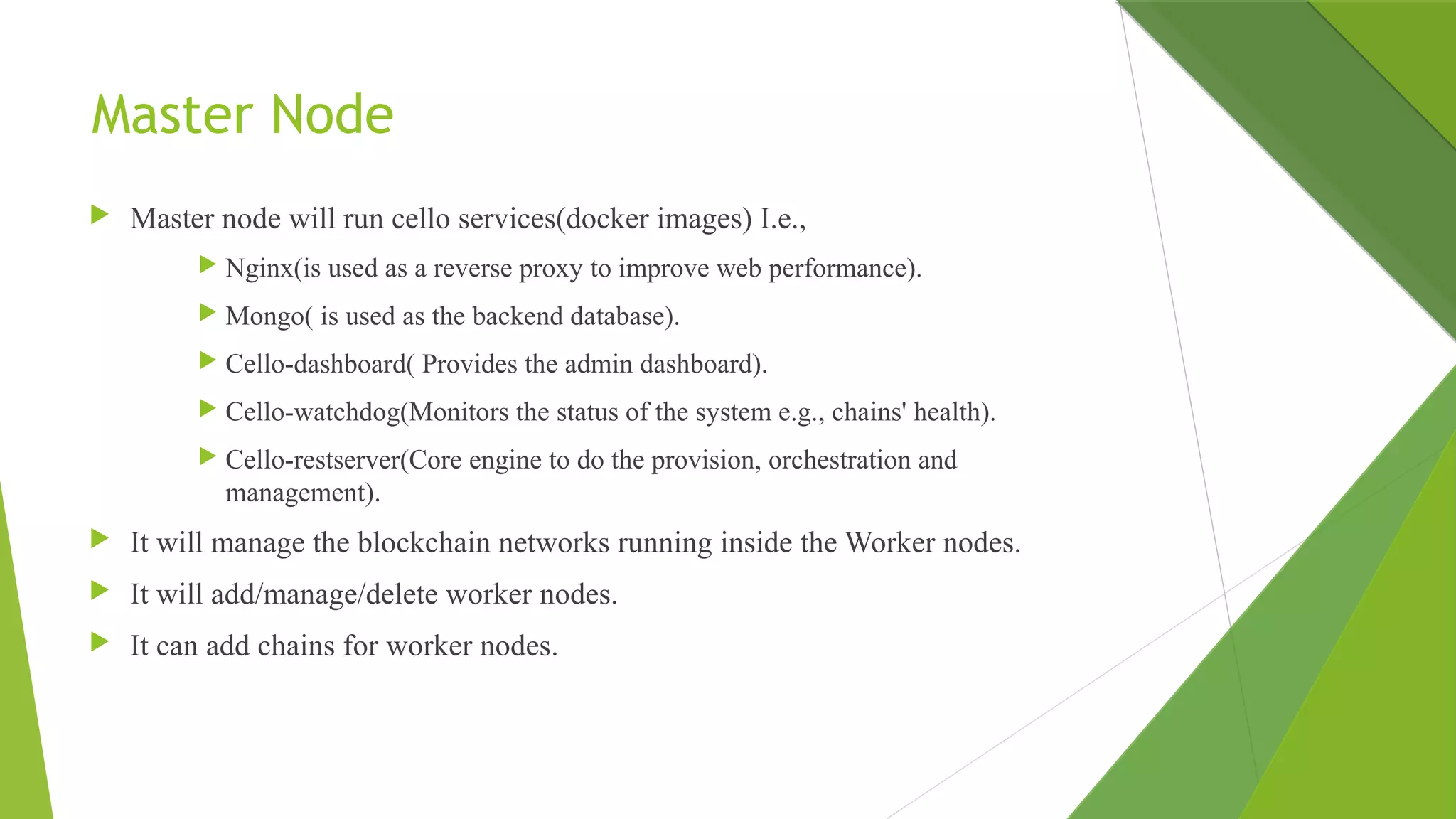 Master Node
 Master node will run cello services(docker images) I.e.,
 Nginx(is used as a reverse proxy to improve web performance).
 Mongo( is used as the backend database).
 Cello-dashboard( Provides the admin dashboard).
 Cello-watchdog(Monitors the status of the system e.g., chains' health).
 Cello-restserver(Core engine to do the provision, orchestration and
management).
 It will manage the blockchain networks running inside the Worker nodes.
 It will add/manage/delete worker nodes.
 It can add chains for worker nodes.
 