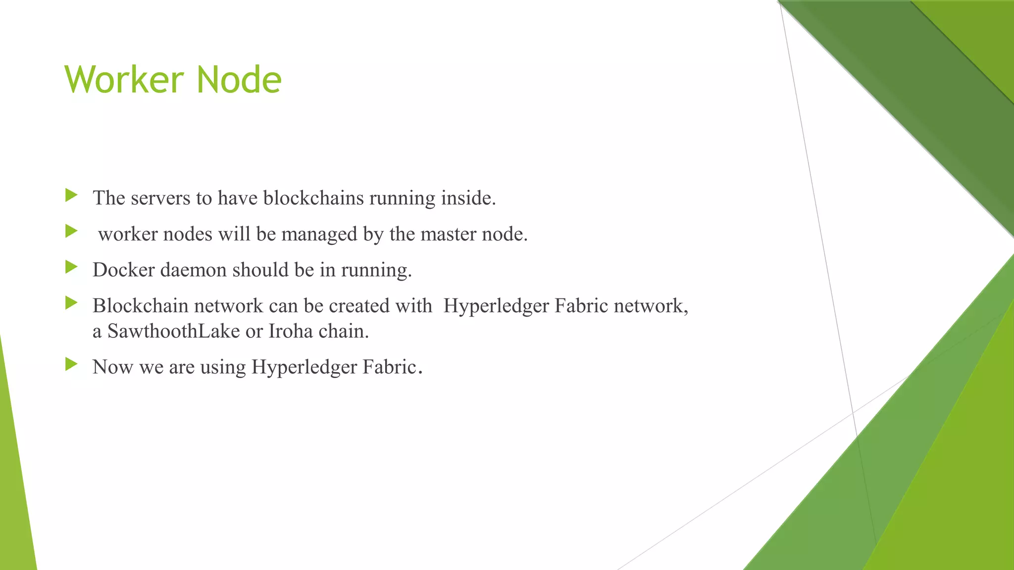 Worker Node
 The servers to have blockchains running inside.
 worker nodes will be managed by the master node.
 Docker daemon should be in running.
 Blockchain network can be created with Hyperledger Fabric network,
a SawthoothLake or Iroha chain.
 Now we are using Hyperledger Fabric.
 